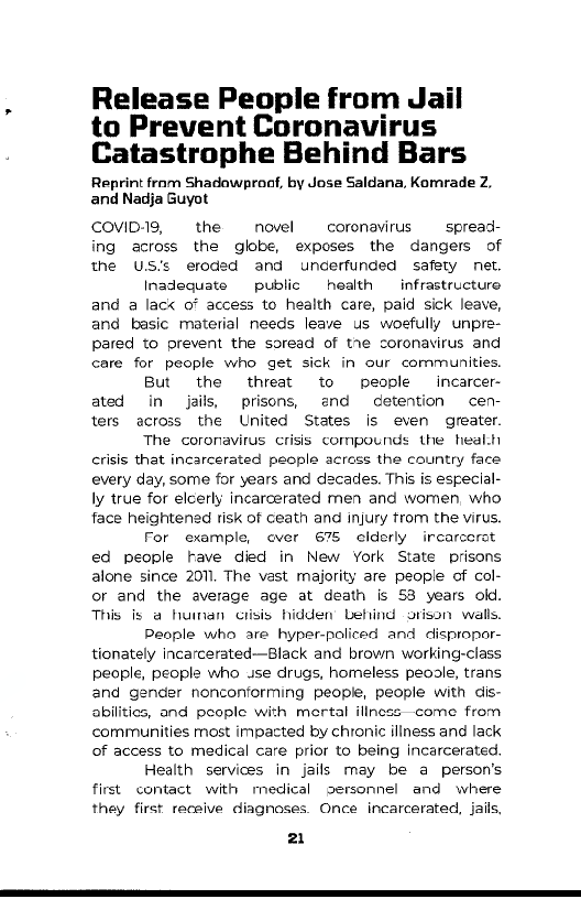 Release People from Jail
to Prevent Coronavirus
Catastrophe Behind Bars

Reprint fram Shadawproaf, by Jose Saldana, Komrade Z.
and Nadja Guyot

COVID-19, the novel coronavirus. spread
ing across the globe, exposes the dangers of
the US's eroded and underfunded safety net.

Inadequate public health _ infrastructure
and a lack of access to health care, paid sick leave,
and basic material needs leave us woefully unpre-
pared to prevent the soread of the coronavirus and
care for people who get sick in our communities.

But the threat to people —_incarcer-
ated in jails, prisons, and detention cen-
ters across the United States is even greater.

The coronavirus crisis compounds the healt
crisis that incarcerated people across the country face
every day, some for years and decades. This is especial-
ly true for elcerly incarcerated men and women, who
face heightened risk of ceath and injury trom the virus.

For example, ever 675 clderly ircarcerst
ed people have died in New York State prisons
alone since 2011. The vast majority are people of col-
or and the average age at death is 53 years old.
This is a huinan crisis hidden’ Lefind grison walls,

People who are hyper-policed and dispropor-
tionately incarcerated—Black and brown working-class
people, people who use drugs, homeless peosle, trans
and gender nonconforming people, people with dis-
abilities, and poople with mertal illness—come from
communities most impacted by chronic illness and lack
of access to medical care prior to being incarcerated.

Health services in jails may be a person's
first contact with rnedical gersonnel and where
they first receive diagnoses. Once incarcerated, jails,

 

a.

